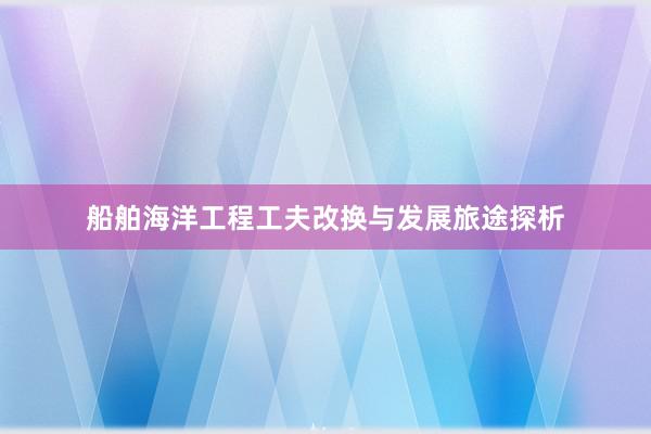 船舶海洋工程工夫改换与发展旅途探析